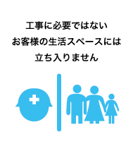 工事に必要ではないお客様の生活スペースには立ち入りません