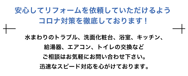 安心してリフォームを依頼していただけるようコロナ対策を徹底しております!水まわりのトラブル、洗面化粧台、浴室、キッチン、給湯器、エアコン、トイレの交換などご相談はお気軽にお問い合わせ下さい。迅速なスピード対応を心がけております。